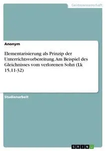 Elementarisierung als Prinzip der Unterrichtsvorbereitung. Am Beispiel des Gleichnisses vom verlorenen Sohn (Lk 15,11-32)