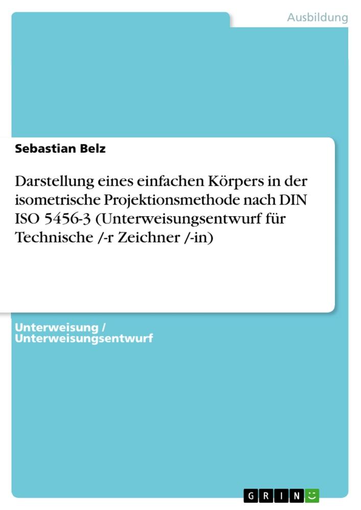 Darstellung eines einfachen Körpers in der isometrische Projektionsmethode nach DIN ISO 5456-3 (Unterweisungsentwurf für Technische /-r Zeichner /-in) | Sebastian Belz | Taschenbuch | Paperback | 2011 - Belz, Sebastian