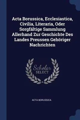 Acta Borussica, Ecclesiastica, Civilia, Literaria, Oder Sorgfältige Sammlung Allerhand Zur Geschichte Des Landes Preussen Gehöriger Nachrichten